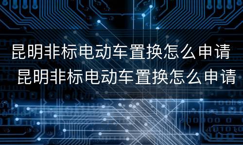 昆明非标电动车置换怎么申请 昆明非标电动车置换怎么申请牌照