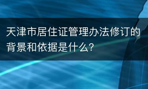 天津市居住证管理办法修订的背景和依据是什么？
