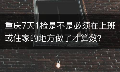 重庆7天1检是不是必须在上班或住家的地方做了才算数？