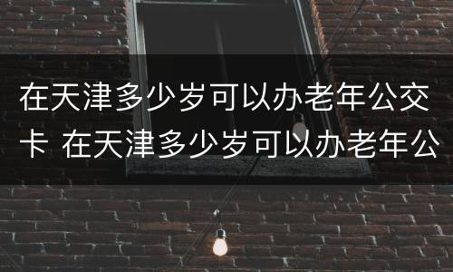 在天津多少岁可以办老年公交卡 在天津多少岁可以办老年公交卡了