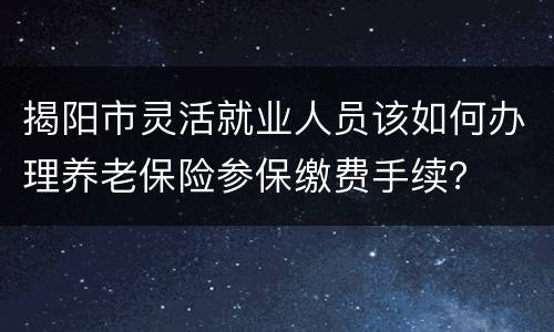 揭阳市灵活就业人员该如何办理养老保险参保缴费手续？