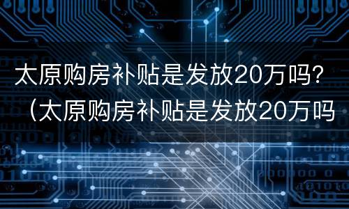 太原购房补贴是发放20万吗？（太原购房补贴是发放20万吗请问）