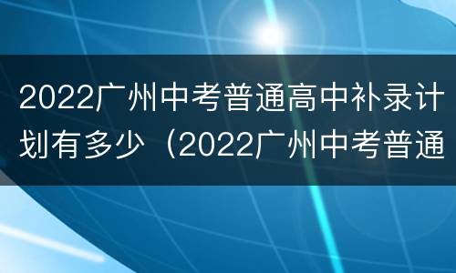 2022广州中考普通高中补录计划有多少（2022广州中考普通高中补录计划有多少分）