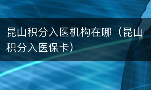 昆山积分入医机构在哪（昆山积分入医保卡）