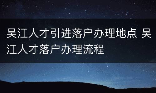 吴江人才引进落户办理地点 吴江人才落户办理流程