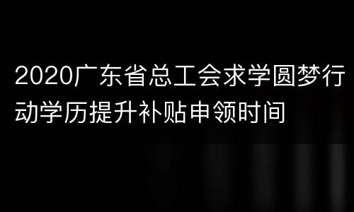 2020广东省总工会求学圆梦行动学历提升补贴申领时间