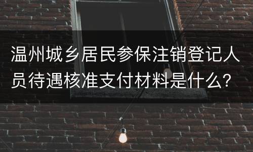 温州城乡居民参保注销登记人员待遇核准支付材料是什么？