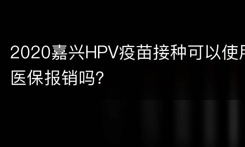 2020嘉兴HPV疫苗接种可以使用医保报销吗？