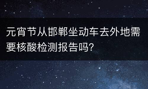 元宵节从邯郸坐动车去外地需要核酸检测报告吗？