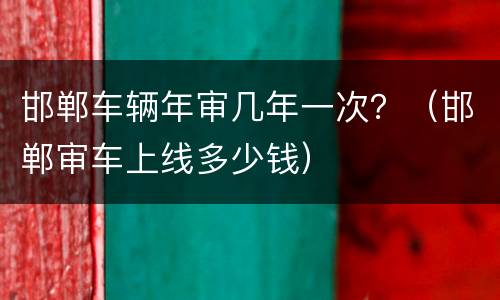 邯郸车辆年审几年一次？（邯郸审车上线多少钱）