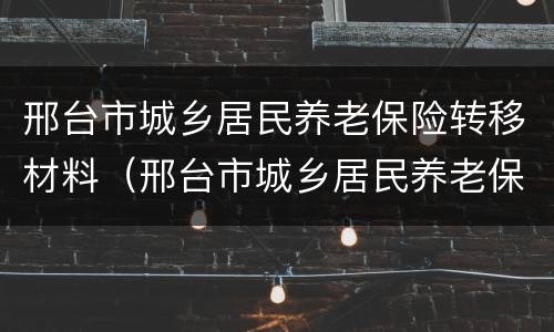 邢台市城乡居民养老保险转移材料（邢台市城乡居民养老保险转移材料有哪些）