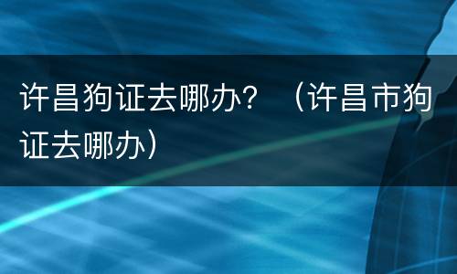 许昌狗证去哪办？（许昌市狗证去哪办）