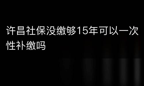 许昌社保没缴够15年可以一次性补缴吗
