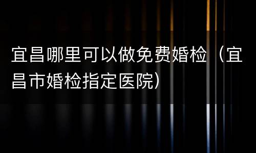 宜昌哪里可以做免费婚检（宜昌市婚检指定医院）