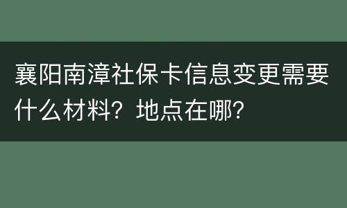 襄阳南漳社保卡信息变更需要什么材料？地点在哪？