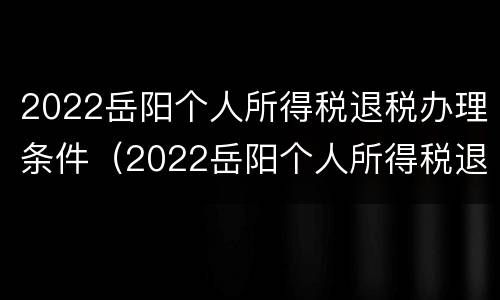 2022岳阳个人所得税退税办理条件（2022岳阳个人所得税退税办理条件及时间）