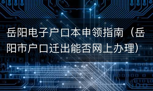 岳阳电子户口本申领指南（岳阳市户口迁出能否网上办理）