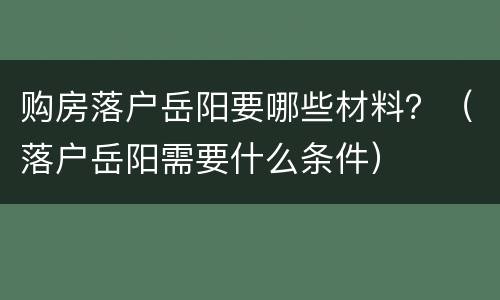 购房落户岳阳要哪些材料？（落户岳阳需要什么条件）