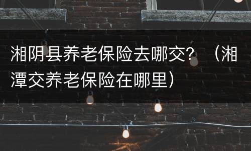 湘阴县养老保险去哪交？（湘潭交养老保险在哪里）