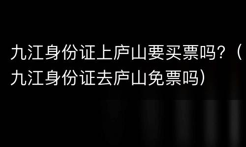 九江身份证上庐山要买票吗?（九江身份证去庐山免票吗）