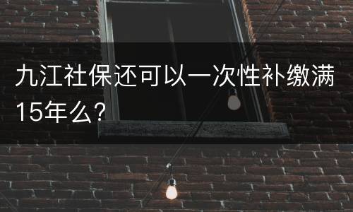 九江社保还可以一次性补缴满15年么?