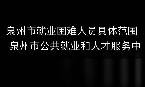 泉州市就业困难人员具体范围 泉州市公共就业和人才服务中心