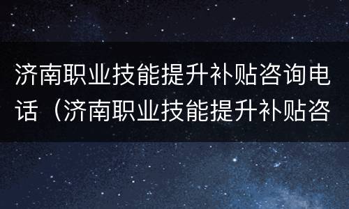 济南职业技能提升补贴咨询电话（济南职业技能提升补贴咨询电话是多少）