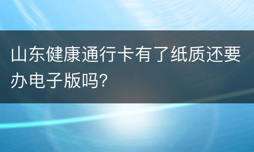 山东健康通行卡有了纸质还要办电子版吗？