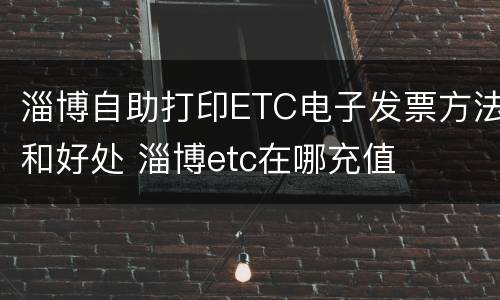 淄博自助打印ETC电子发票方法和好处 淄博etc在哪充值