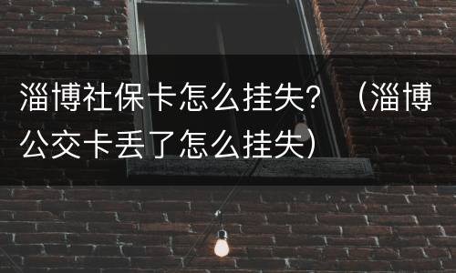 淄博社保卡怎么挂失？（淄博公交卡丢了怎么挂失）