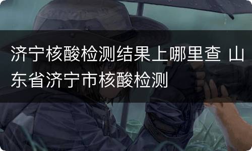 济宁核酸检测结果上哪里查 山东省济宁市核酸检测