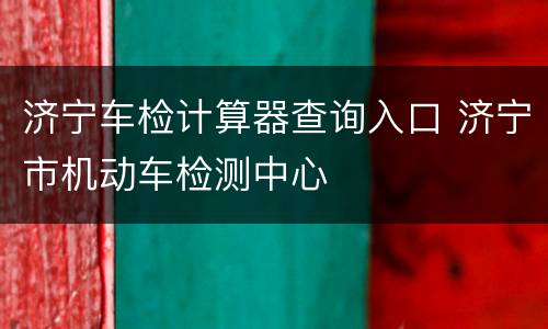 济宁车检计算器查询入口 济宁市机动车检测中心
