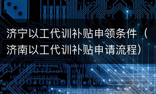 济宁以工代训补贴申领条件（济南以工代训补贴申请流程）