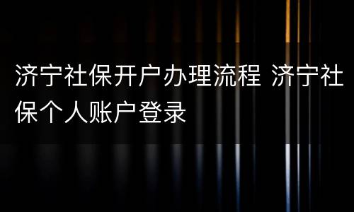 济宁社保开户办理流程 济宁社保个人账户登录