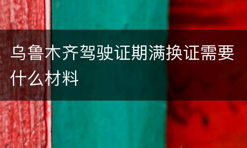 乌鲁木齐驾驶证期满换证需要什么材料