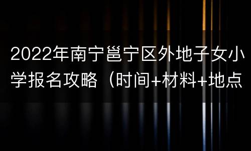 2022年南宁邕宁区外地子女小学报名攻略（时间+材料+地点）