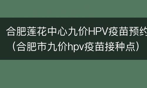 合肥莲花中心九价HPV疫苗预约（合肥市九价hpv疫苗接种点）
