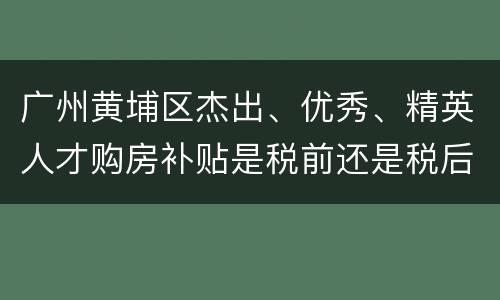 广州黄埔区杰出、优秀、精英人才购房补贴是税前还是税后