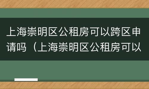 上海崇明区公租房可以跨区申请吗（上海崇明区公租房可以跨区申请吗现在）