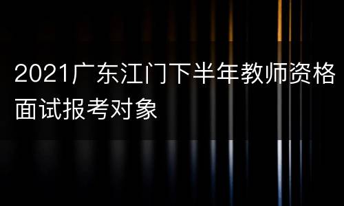 2021广东江门下半年教师资格面试报考对象