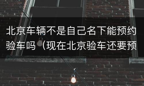 北京车辆不是自己名下能预约验车吗（现在北京验车还要预约吗）