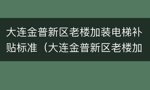 大连金普新区老楼加装电梯补贴标准（大连金普新区老楼加装电梯补贴标准是多少）