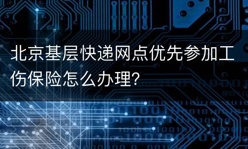 北京基层快递网点优先参加工伤保险怎么办理？