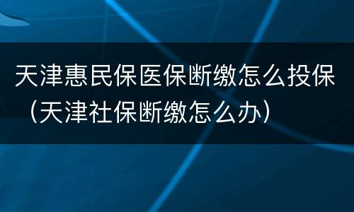 天津惠民保医保断缴怎么投保（天津社保断缴怎么办）