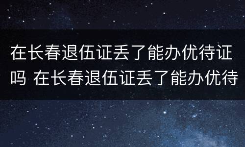 在长春退伍证丢了能办优待证吗 在长春退伍证丢了能办优待证吗