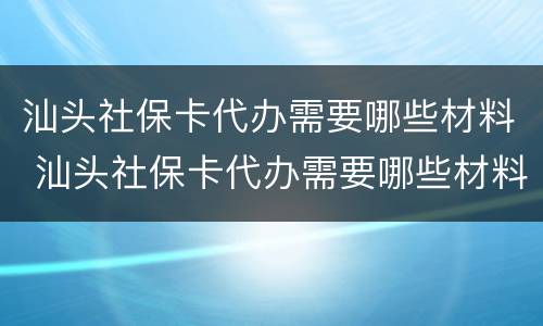 汕头社保卡代办需要哪些材料 汕头社保卡代办需要哪些材料和证件