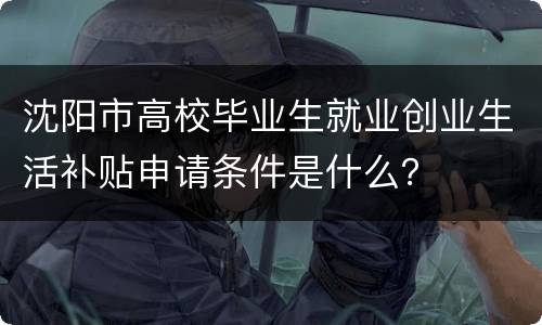 沈阳市高校毕业生就业创业生活补贴申请条件是什么？