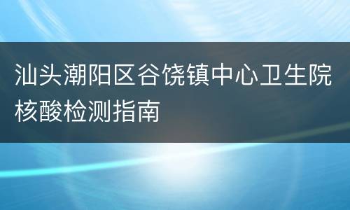 汕头潮阳区谷饶镇中心卫生院核酸检测指南