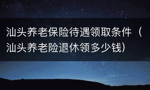 汕头养老保险待遇领取条件（汕头养老险退休领多少钱）