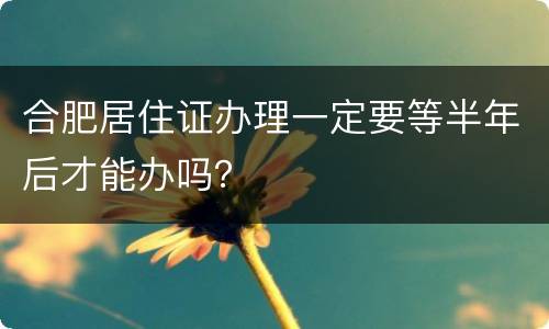 合肥居住证办理一定要等半年后才能办吗？